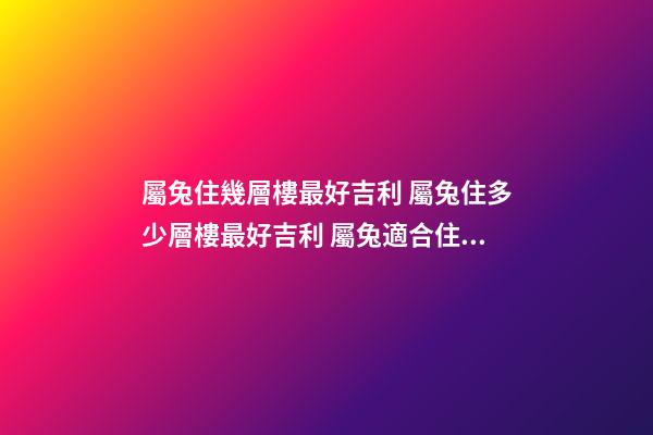 屬兔住幾層樓最好吉利 屬兔住多少層樓最好吉利 屬兔適合住幾樓吉利-第1張-觀點-玄機派